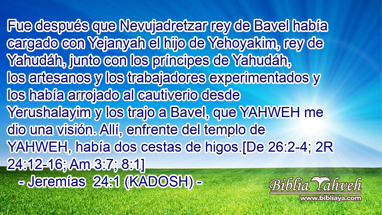  Fue después que Nevujadretzar rey de Bavel había cargado con Yejanyah el hijo de Yehoyakim, rey de Yahudáh, junto con los príncipes de Yahudáh, los artesanos y los trabajadores experimentados y los había arrojado al cautiverio desde Yerushalayim y los trajo a Bavel, que YAHWEH me dio una visión. Allí, enfrente del templo de YAHWEH, había dos cestas de higos.[De 26:2-4; 2R 24:12-16; Am 3:7; 8:1] 
