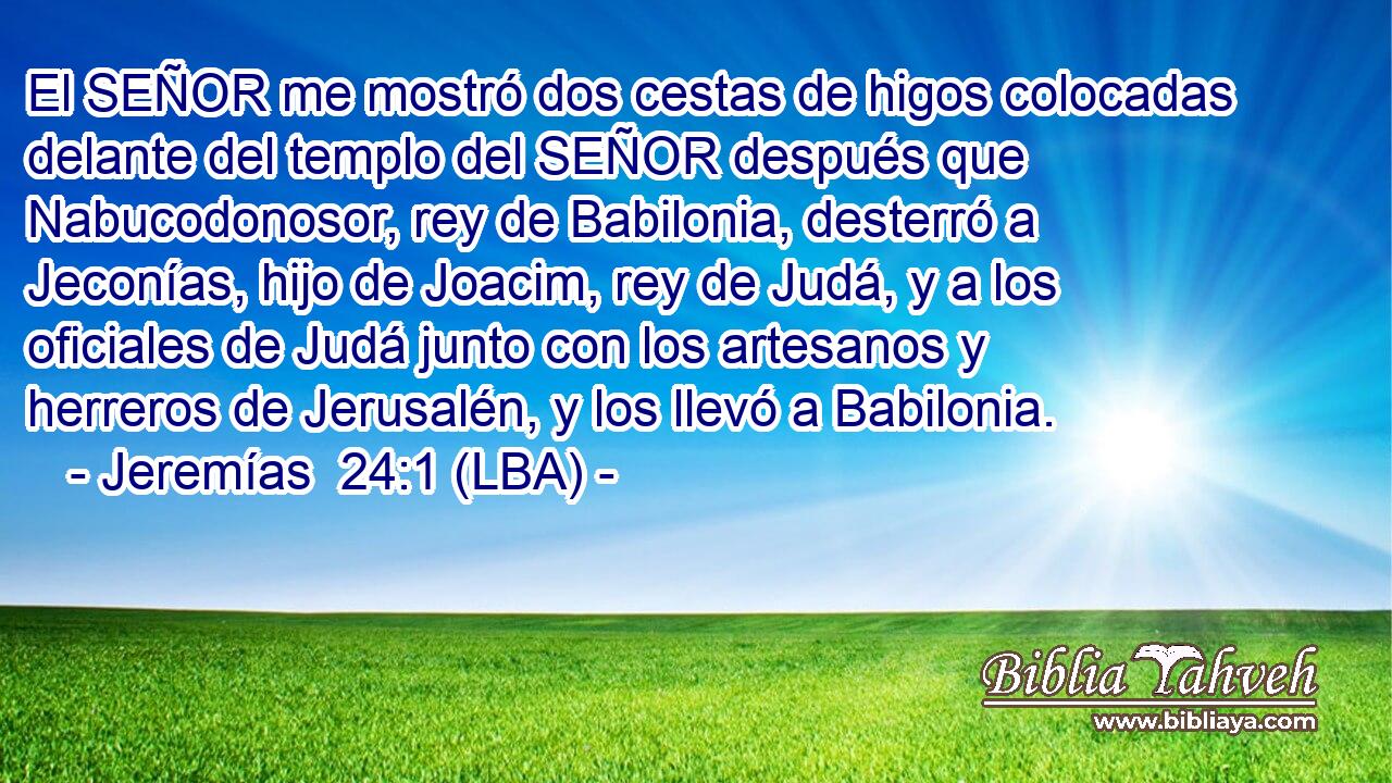 El SEÑOR me mostró dos cestas de higos colocadas delante del templo del SEÑOR después que Nabucodonosor, rey de Babilonia, desterró a Jeconías, hijo de Joacim, rey de Judá, y a los oficiales de Judá junto con los artesanos y herreros de Jerusalén, y los llevó a Babilonia.