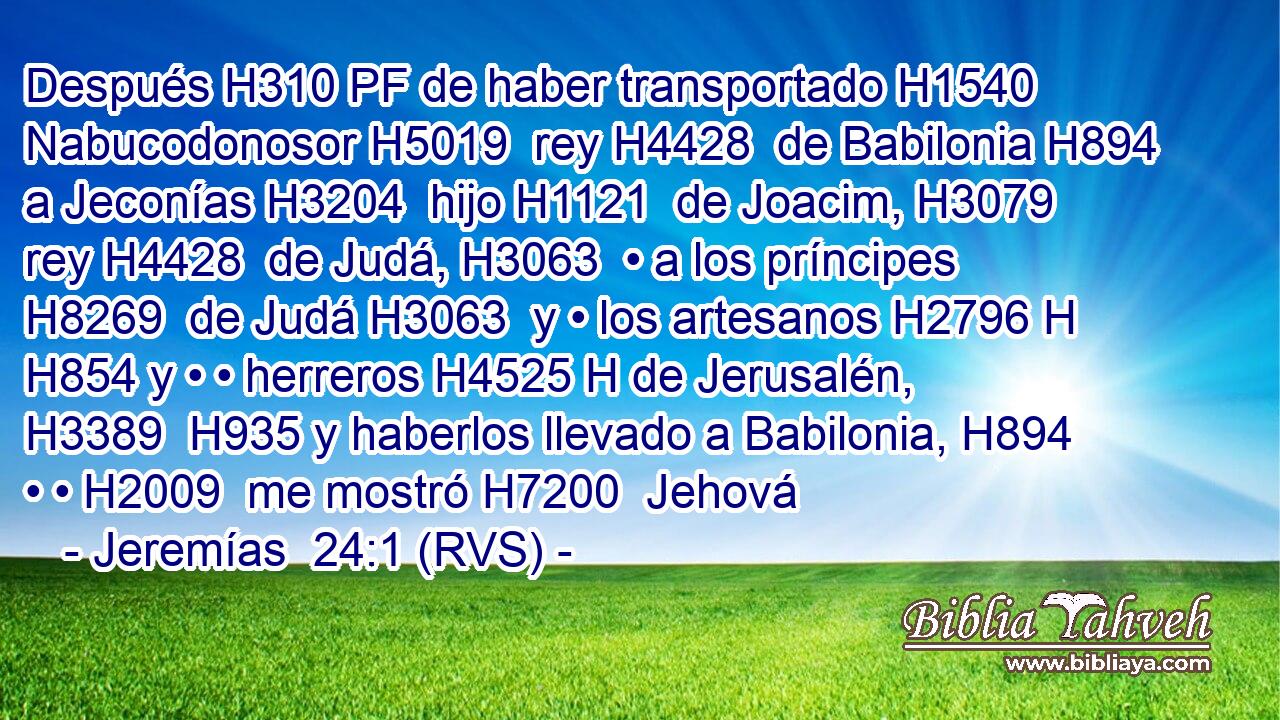 Después H310 PF de haber transportado H1540  Nabucodonosor H5019  rey H4428  de Babilonia H894  a Jeconías H3204  hijo H1121  de Joacim, H3079  rey H4428  de Judá, H3063  • a los príncipes H8269  de Judá H3063  y • los artesanos H2796 H H854 y • • herreros H4525 H de Jerusalén, H3389  H935 y haberlos llevado a Babilonia, H894  • • H2009  me mostró H7200  Jehová 
