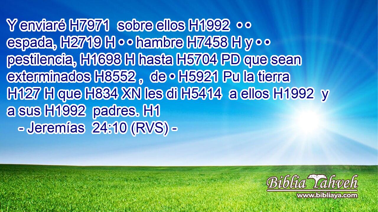 Y enviaré H7971  sobre ellos H1992  • • espada, H2719 H • • hambre H7458 H y • • pestilencia, H1698 H hasta H5704 PD que sean exterminados H8552 ,  de • H5921 Pu la tierra H127 H que H834 XN les di H5414  a ellos H1992  y a sus H1992  padres. H1  