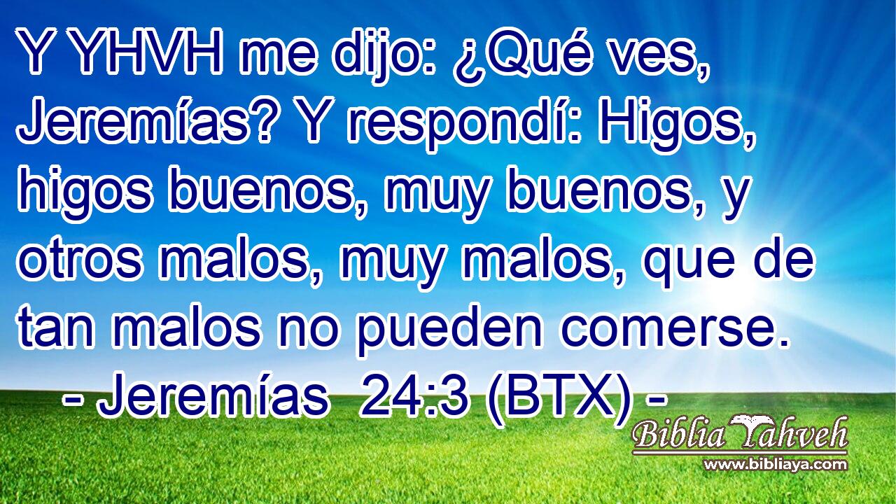 Y YHVH me dijo: ¿Qué ves, Jeremías? Y respondí: Higos, higos buenos, muy buenos, y otros malos, muy malos, que de tan malos no pueden comerse.