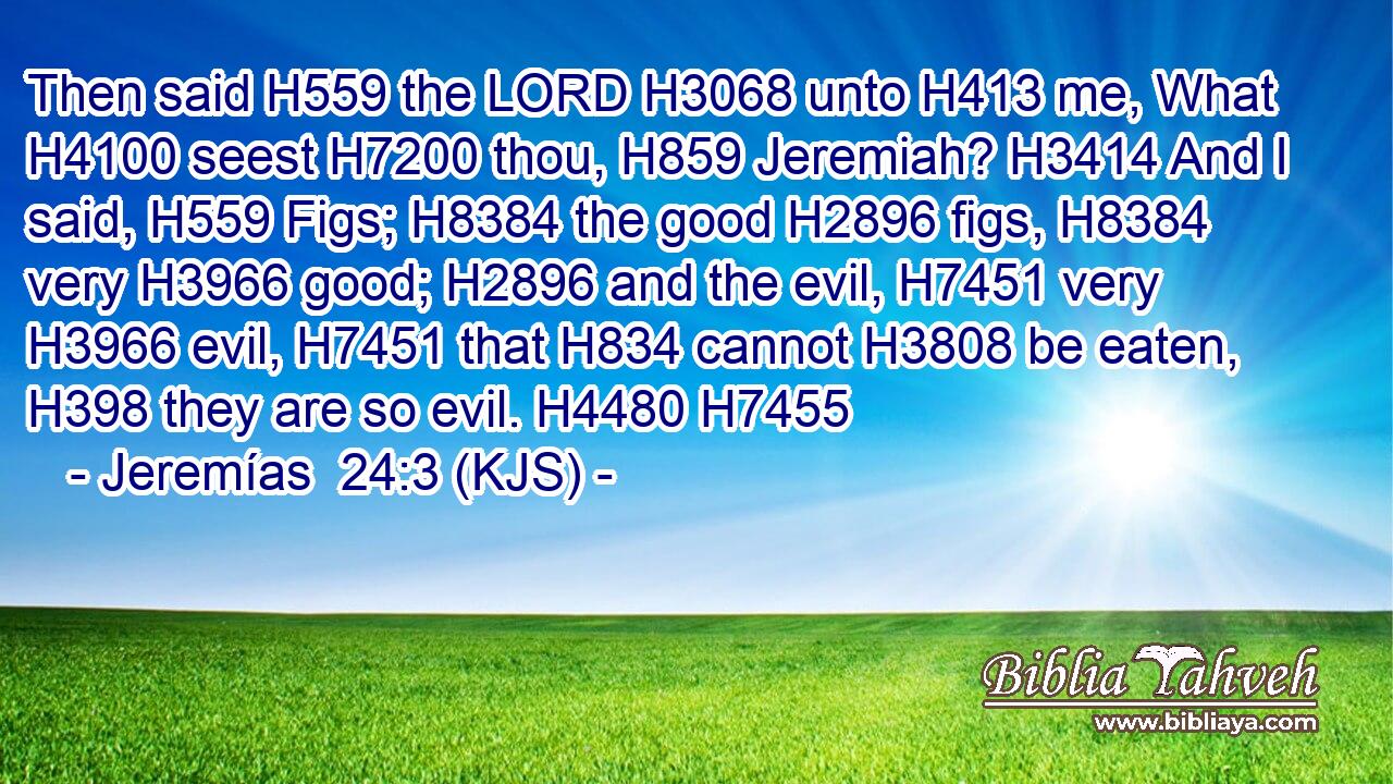 Then said H559 the LORD H3068 unto H413 me, What H4100 seest H7200 thou, H859 Jeremiah? H3414 And I said, H559 Figs; H8384 the good H2896 figs, H8384 very H3966 good; H2896 and the evil, H7451 very H3966 evil, H7451 that H834 cannot H3808 be eaten, H398 they are so evil. H4480 H7455