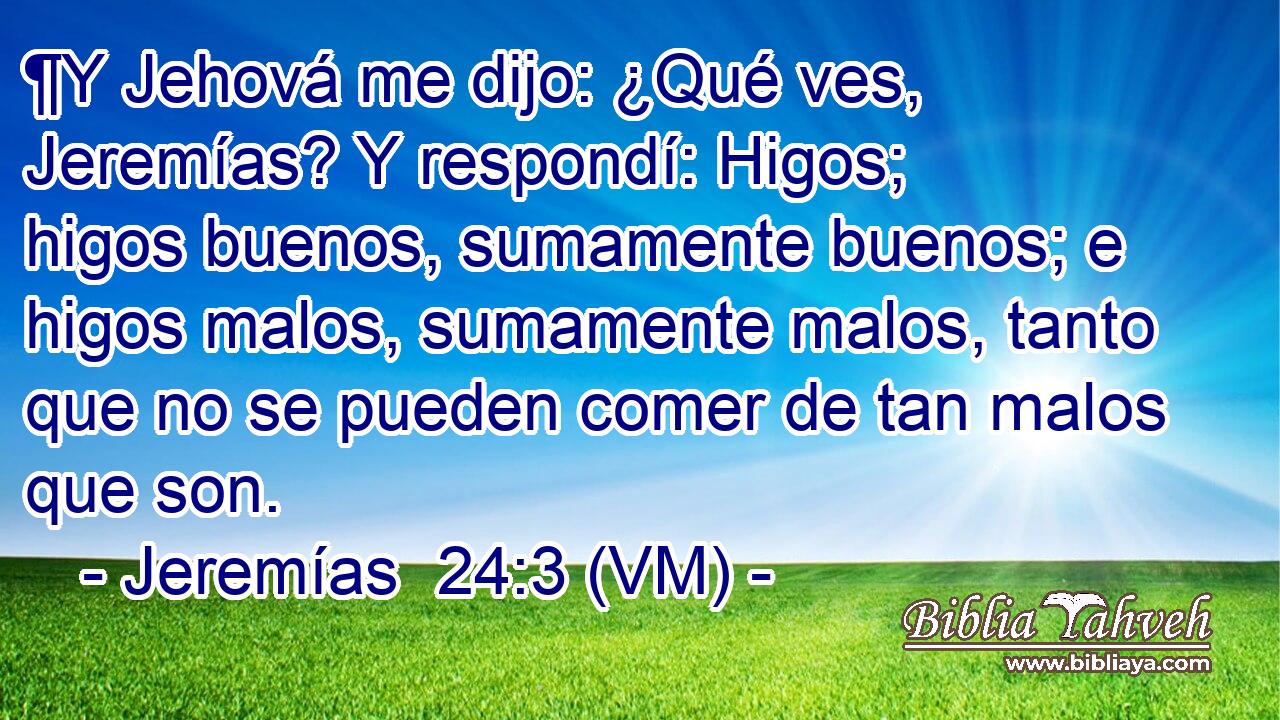  ¶Y Jehová me dijo: ¿Qué ves, Jeremías? Y respondí: Higos; higos buenos, sumamente buenos; e higos malos, sumamente malos, tanto que no se pueden comer de tan malos que son. 