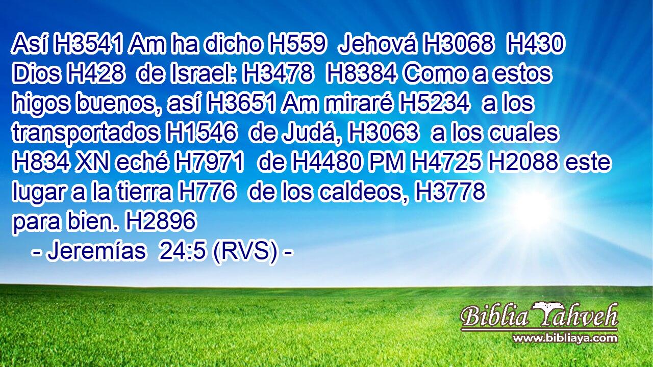 Así H3541 Am ha dicho H559  Jehová H3068  H430 Dios H428  de Israel: H3478  H8384 Como a estos higos buenos, así H3651 Am miraré H5234  a los transportados H1546  de Judá, H3063  a los cuales H834 XN eché H7971  de H4480 PM H4725 H2088 este lugar a la tierra H776  de los caldeos, H3778  para bien. H2896  