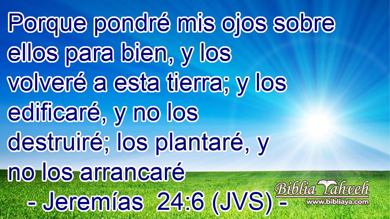 Porque pondré mis ojos sobre ellos para bien, y los volveré a esta tierra; y los edificaré, y no los destruiré; los plantaré, y no los arrancaré
