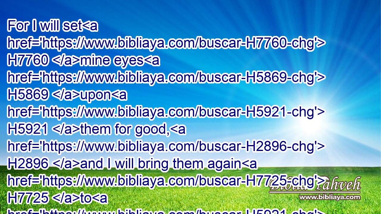 For I will set H7760 mine eyes H5869 upon H5921 them for good, H2896 and I will bring them again H7725 to H5921 this H2063 land: H776 and I will build H1129 them, and not H3808 pull them down; H2040 and I will plant H5193 them, and not H3808 pluck them up.H5428