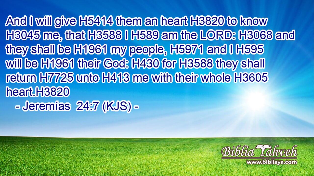 And I will give H5414 them an heart H3820 to know H3045 me, that H3588 I H589 am the LORD: H3068 and they shall be H1961 my people, H5971 and I H595 will be H1961 their God: H430 for H3588 they shall return H7725 unto H413 me with their whole H3605 heart.H3820