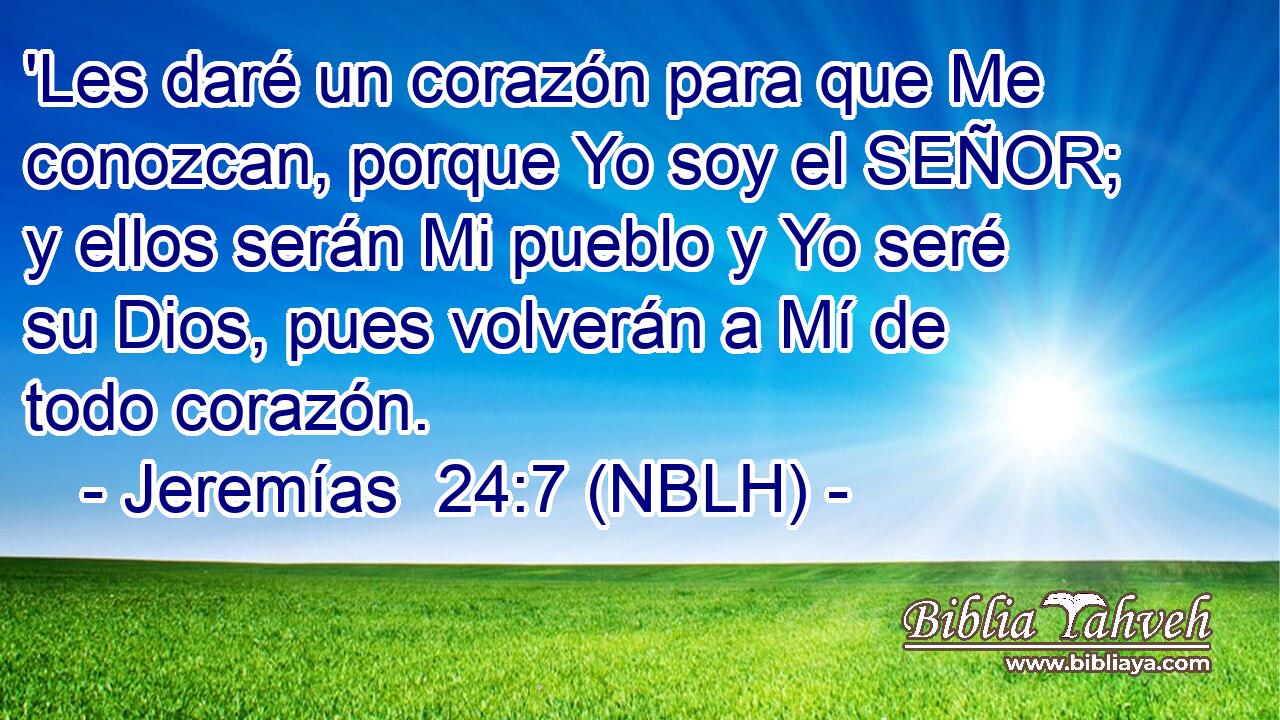  'Les daré un corazón para que Me conozcan, porque Yo soy el SEÑOR; y ellos serán Mi pueblo y Yo seré su Dios, pues volverán a Mí de todo corazón. 