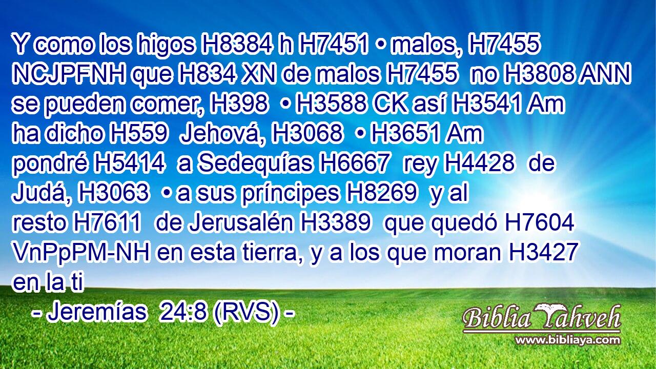 Y como los higos H8384 h H7451 • malos, H7455 NCJPFNH que H834 XN de malos H7455  no H3808 ANN se pueden comer, H398  • H3588 CK así H3541 Am ha dicho H559  Jehová, H3068  • H3651 Am pondré H5414  a Sedequías H6667  rey H4428  de Judá, H3063  • a sus príncipes H8269  y al resto H7611  de Jerusalén H3389  que quedó H7604 VnPpPM-NH en esta tierra, y a los que moran H3427  en la ti
