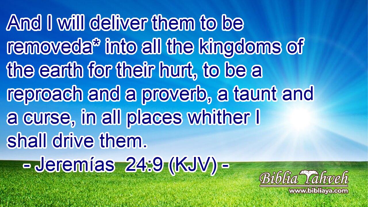 And I will deliver them to be removeda* into all the kingdoms of the earth for their hurt, to be a reproach and a proverb, a taunt and a curse, in all places whither I shall drive them.