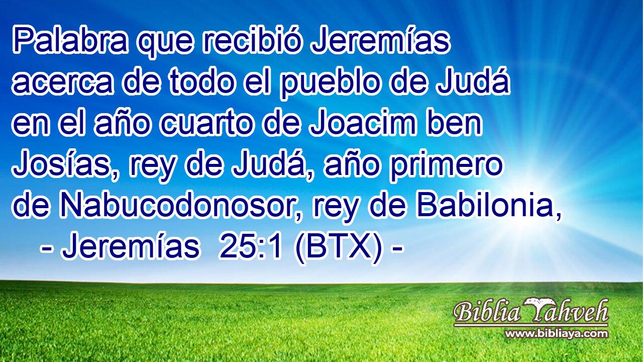 Palabra que recibió Jeremías acerca de todo el pueblo de Judá en el año cuarto de Joacim ben Josías, rey de Judá, año primero de Nabucodonosor, rey de Babilonia,