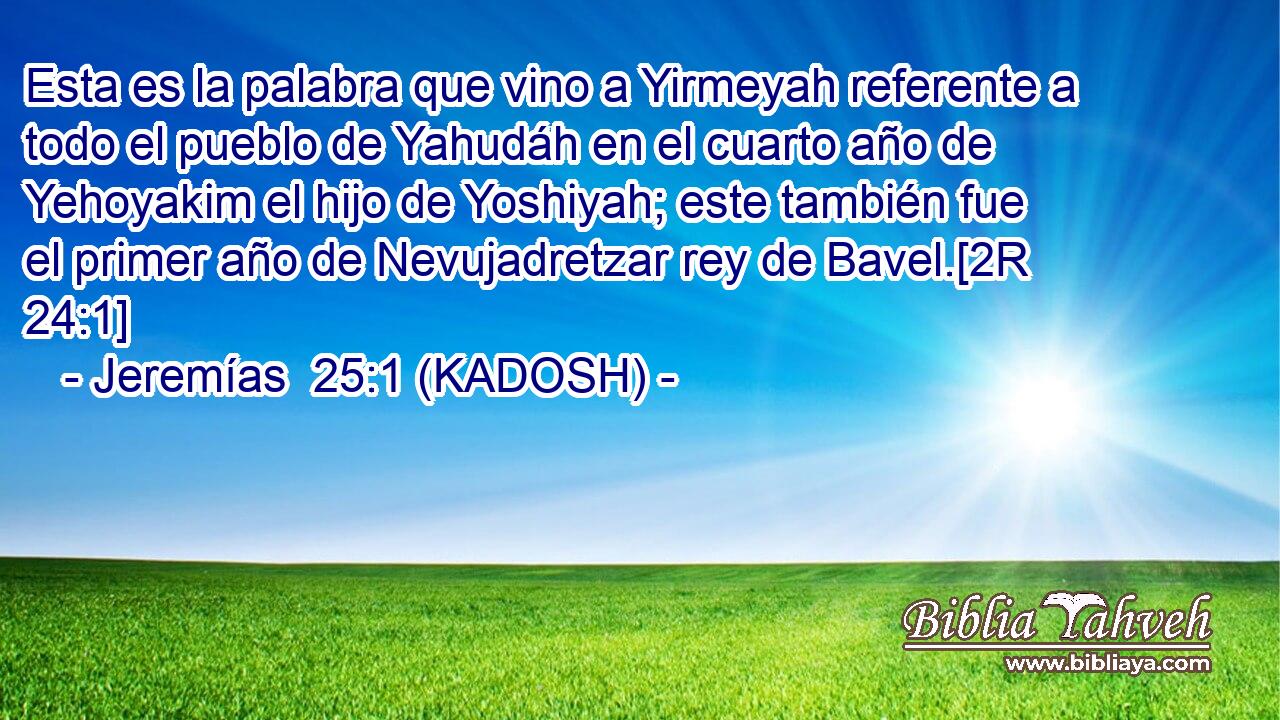  Esta es la palabra que vino a Yirmeyah referente a todo el pueblo de Yahudáh en el cuarto año de Yehoyakim el hijo de Yoshiyah; este también fue el primer año de Nevujadretzar rey de Bavel.[2R 24:1] 
