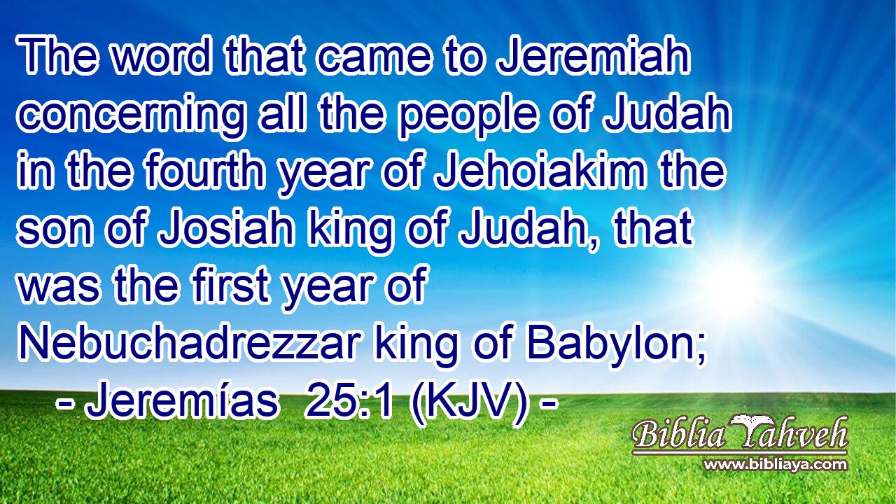 The word that came to Jeremiah concerning all the people of Judah in the fourth year of Jehoiakim the son of Josiah king of Judah, that was the first year of Nebuchadrezzar king of Babylon;