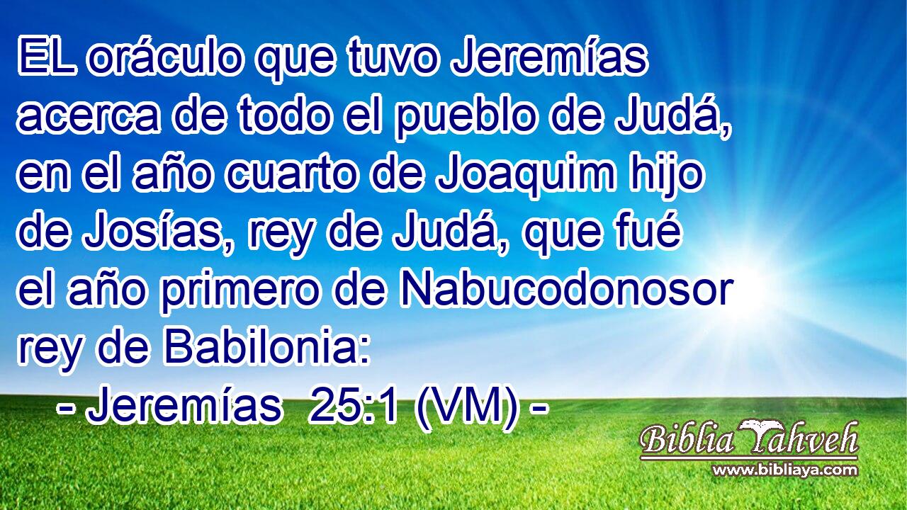  EL oráculo que tuvo Jeremías acerca de todo el pueblo de Judá, en el año cuarto de Joaquim hijo de Josías, rey de Judá, que fué el año primero de Nabucodonosor rey de Babilonia: 