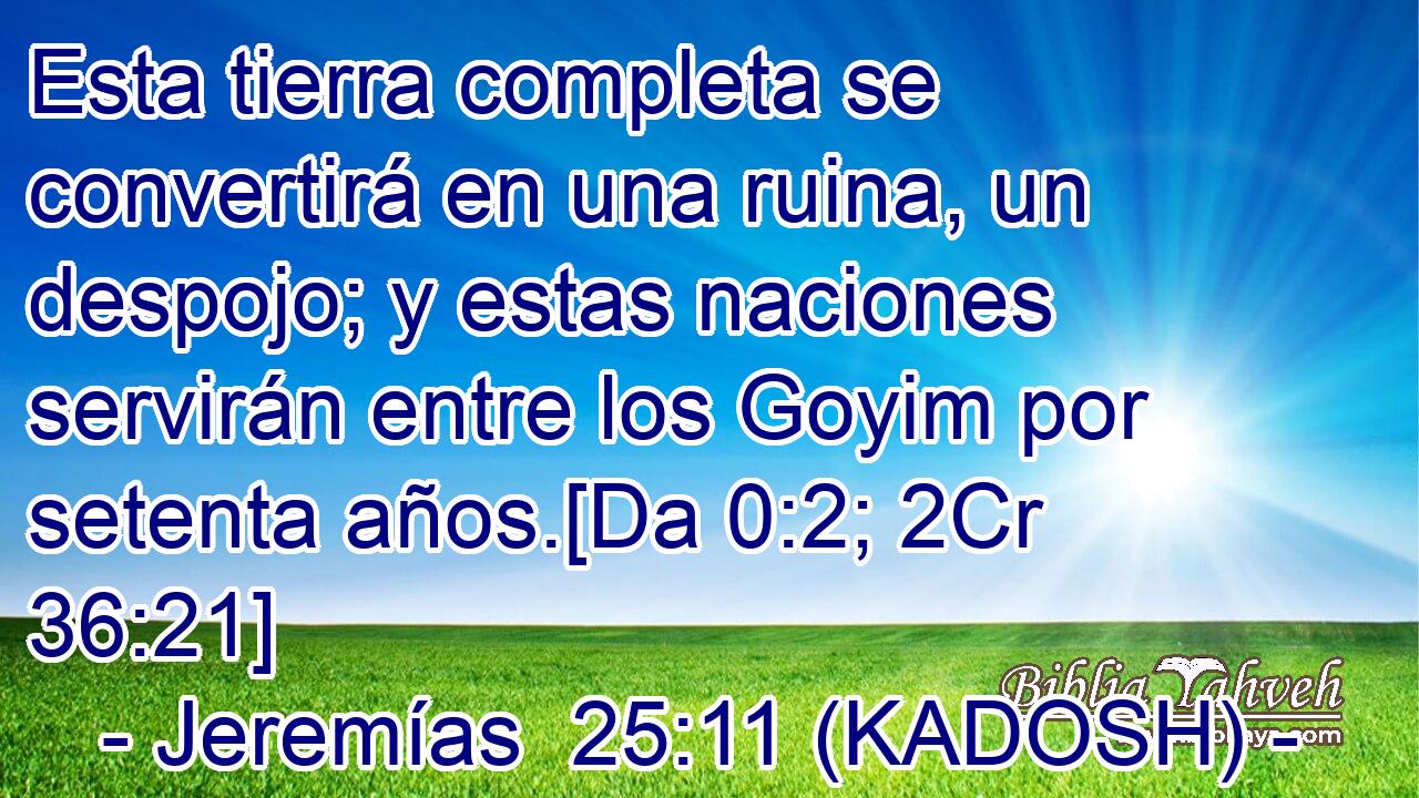  Esta tierra completa se convertirá en una ruina, un despojo; y estas naciones servirán entre los Goyim por setenta años.[Da 0:2; 2Cr 36:21] 