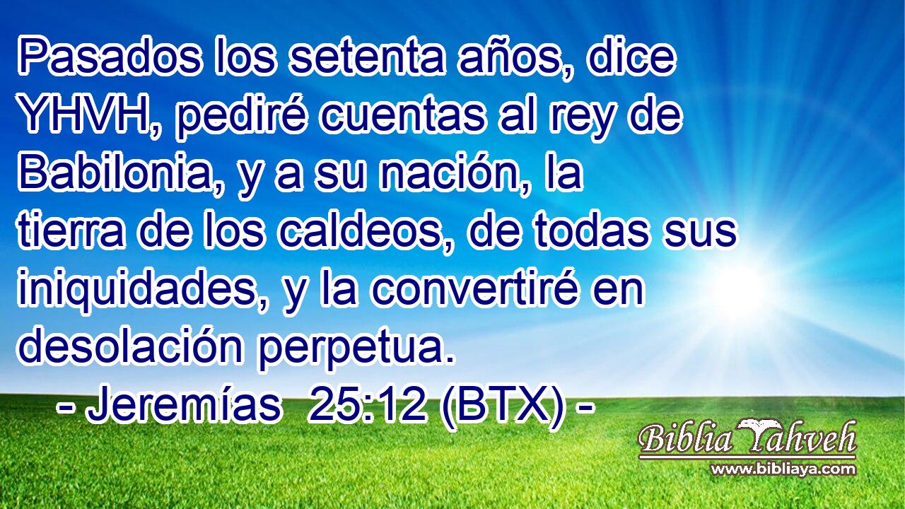 Pasados los setenta años, dice YHVH, pediré cuentas al rey de Babilonia, y a su nación, la tierra de los caldeos, de todas sus iniquidades, y la convertiré en desolación perpetua.