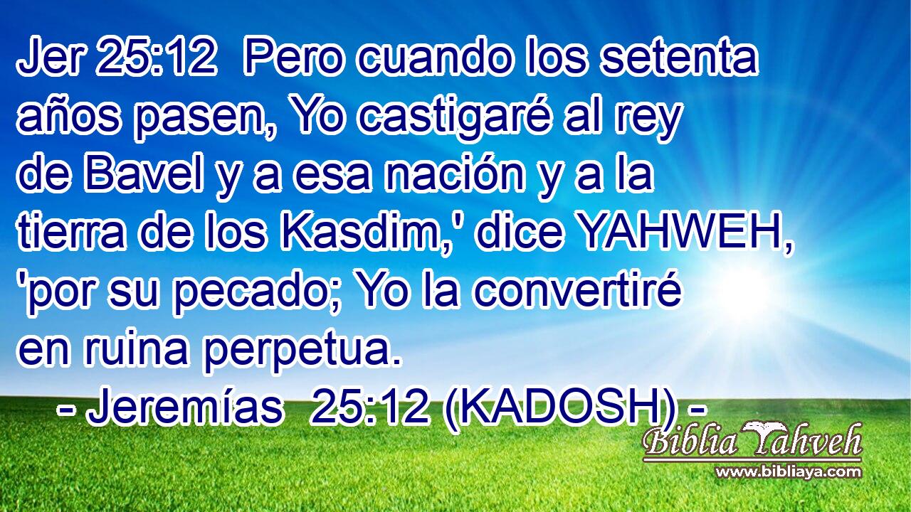  Pero cuando los setenta años pasen, Yo castigaré al rey de Bavel y a esa nación y a la tierra de los Kasdim,' dice YAHWEH, 'por su pecado; Yo la convertiré en ruina perpetua. 