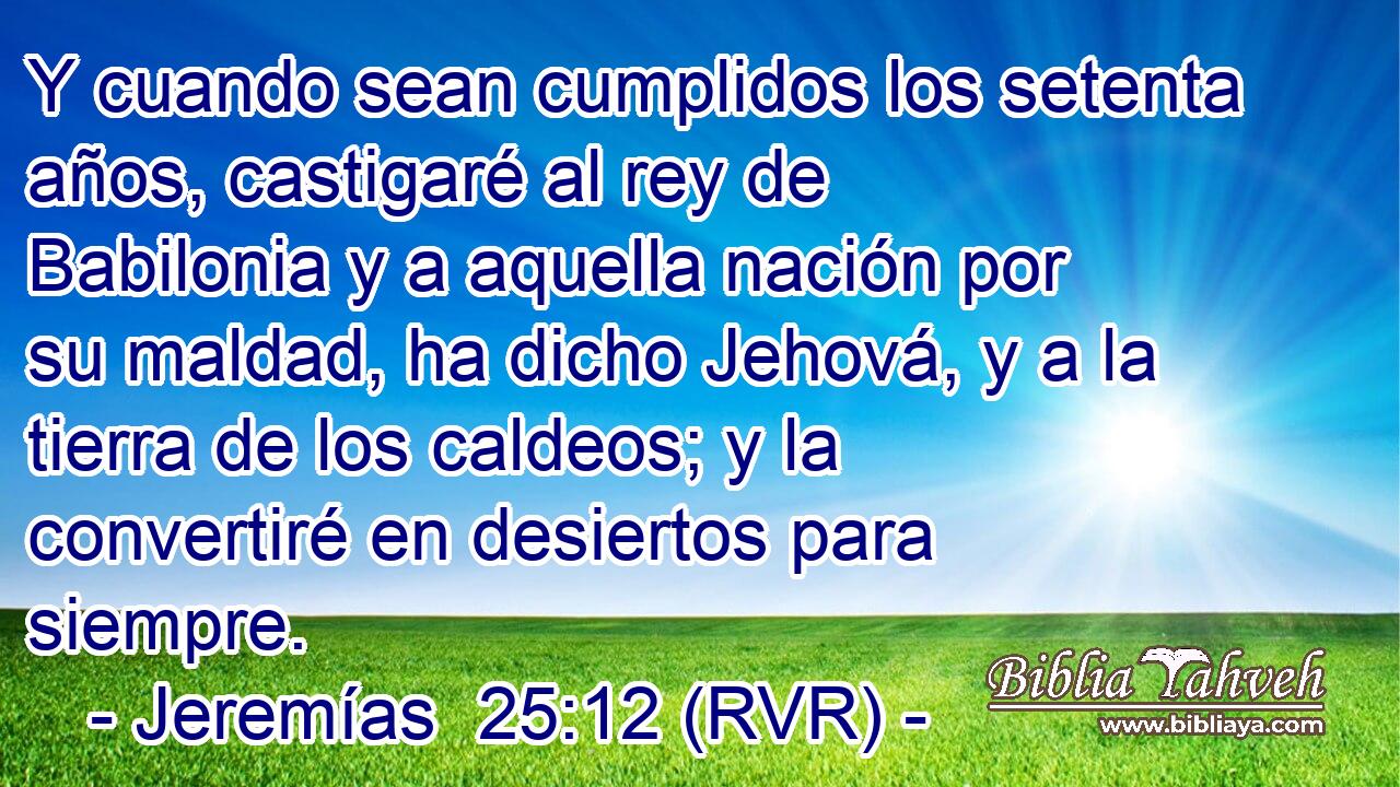 Y cuando sean cumplidos los setenta años, castigaré al rey de Babilonia y a aquella nación por su maldad, ha dicho Jehová, y a la tierra de los caldeos; y la convertiré en desiertos para siempre.