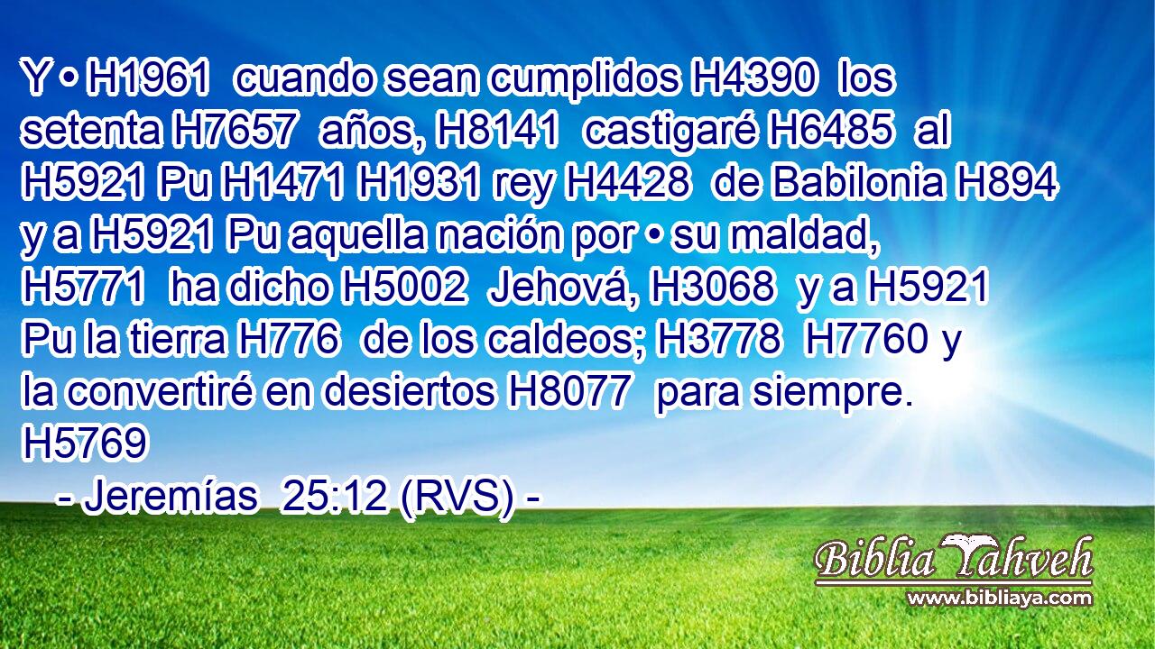 Y • H1961  cuando sean cumplidos H4390  los setenta H7657  años, H8141  castigaré H6485  al H5921 Pu H1471 H1931 rey H4428  de Babilonia H894  y a H5921 Pu aquella nación por • su maldad, H5771  ha dicho H5002  Jehová, H3068  y a H5921 Pu la tierra H776  de los caldeos; H3778  H7760 y la convertiré en desiertos H8077  para siempre. H5769  