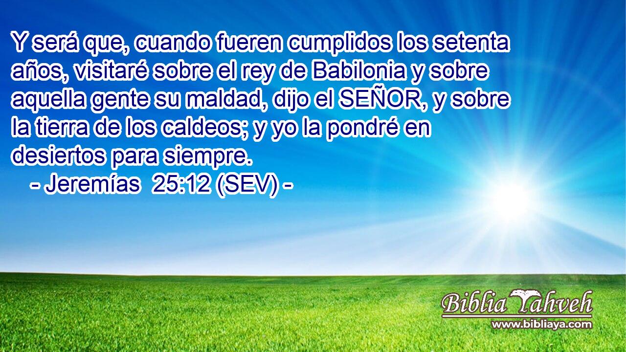 Y será que, cuando fueren cumplidos los setenta años, visitaré sobre el rey de Babilonia y sobre aquella gente su maldad, dijo el SEÑOR, y sobre la tierra de los caldeos; y yo la pondré en desiertos para siempre.