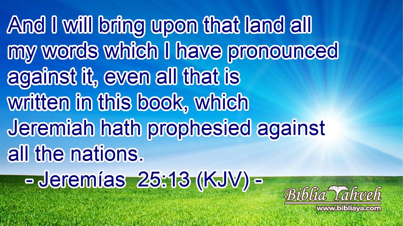 And I will bring upon that land all my words which I have pronounced against it, even all that is written in this book, which Jeremiah hath prophesied against all the nations.