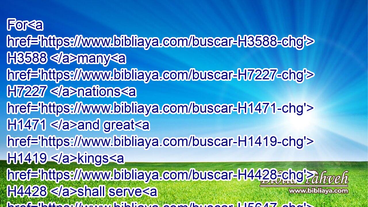For H3588 many H7227 nations H1471 and great H1419 kings H4428 shall serve H5647 themselves H1992 of them also: H1571 and I will recompense H7999 them according to their deeds, H6467 and according to the works H4639 of their own hands.H3027