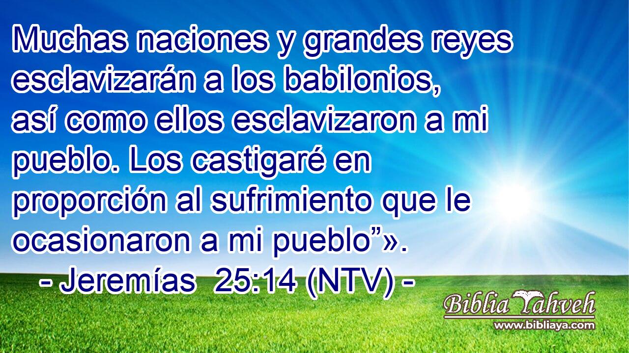 Muchas naciones y grandes reyes esclavizarán a los babilonios, así como ellos esclavizaron a mi pueblo. Los castigaré en proporción al sufrimiento que le ocasionaron a mi pueblo”».