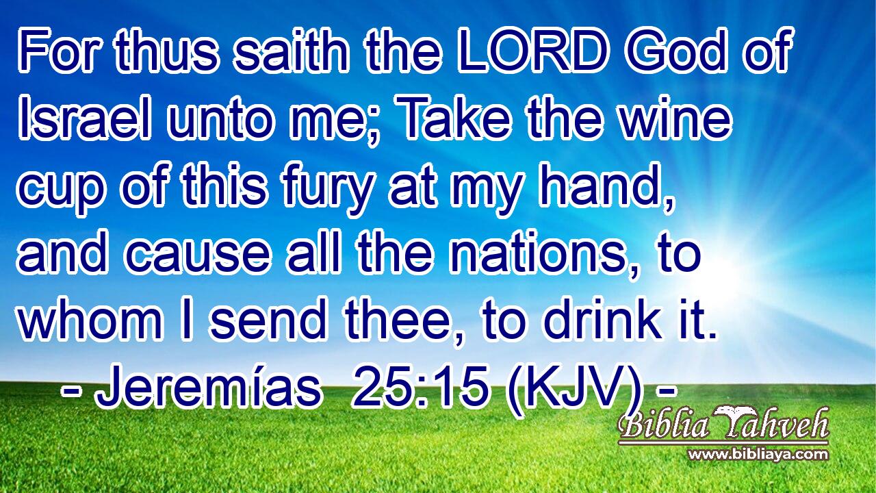 For thus saith the LORD God of Israel unto me; Take the wine cup of this fury at my hand, and cause all the nations, to whom I send thee, to drink it.