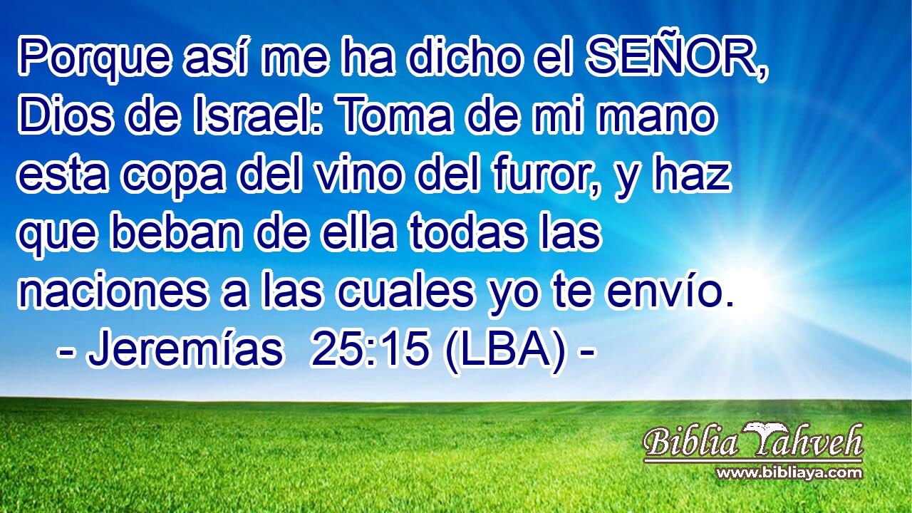 Porque así me ha dicho el SEÑOR, Dios de Israel: Toma de mi mano esta copa del vino del furor, y haz que beban de ella todas las naciones a las cuales yo te envío.