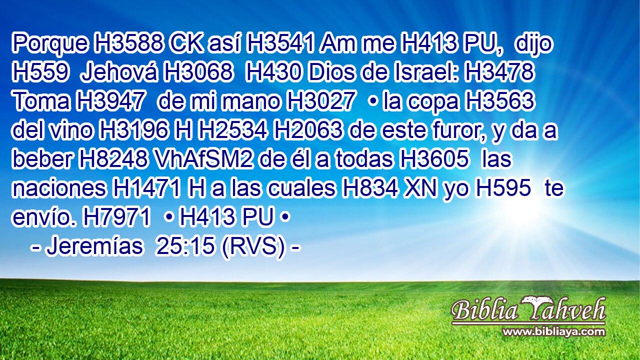 Porque H3588 CK así H3541 Am me H413 PU,  dijo H559  Jehová H3068  H430 Dios de Israel: H3478  Toma H3947  de mi mano H3027  • la copa H3563  del vino H3196 H H2534 H2063 de este furor, y da a beber H8248 VhAfSM2 de él a todas H3605  las naciones H1471 H a las cuales H834 XN yo H595  te envío. H7971  • H413 PU • 