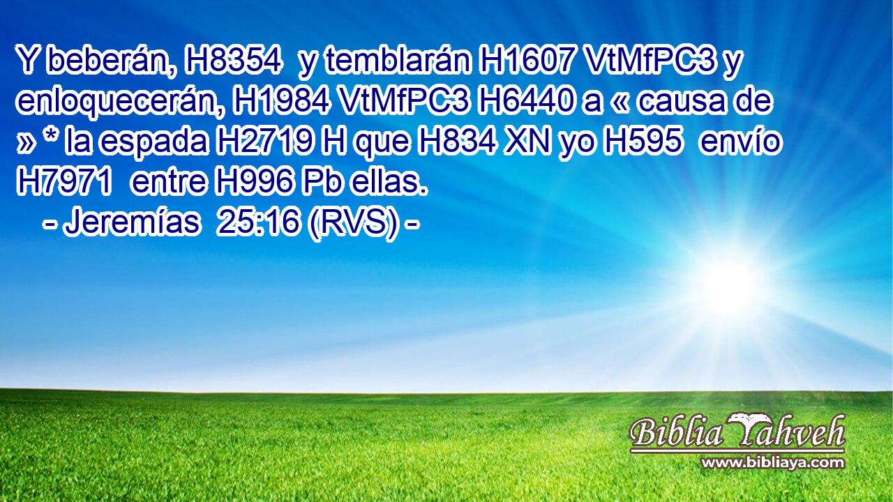 Y beberán, H8354  y temblarán H1607 VtMfPC3 y enloquecerán, H1984 VtMfPC3 H6440 a « causa de » * la espada H2719 H que H834 XN yo H595  envío H7971  entre H996 Pb ellas. 