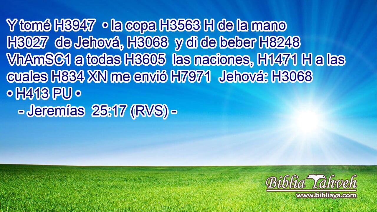 Y tomé H3947  • la copa H3563 H de la mano H3027  de Jehová, H3068  y di de beber H8248 VhAmSC1 a todas H3605  las naciones, H1471 H a las cuales H834 XN me envió H7971  Jehová: H3068  • H413 PU • 