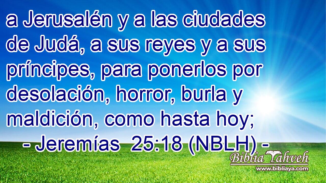  a Jerusalén y a las ciudades de Judá, a sus reyes y a sus príncipes, para ponerlos por desolación, horror, burla y maldición, como hasta hoy; 