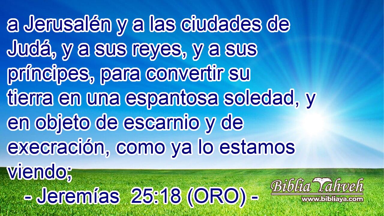  a Jerusalén y a las ciudades de Judá, y a sus reyes, y a sus príncipes, para convertir su tierra en una espantosa soledad, y en objeto de escarnio y de execración, como ya lo estamos viendo; 
