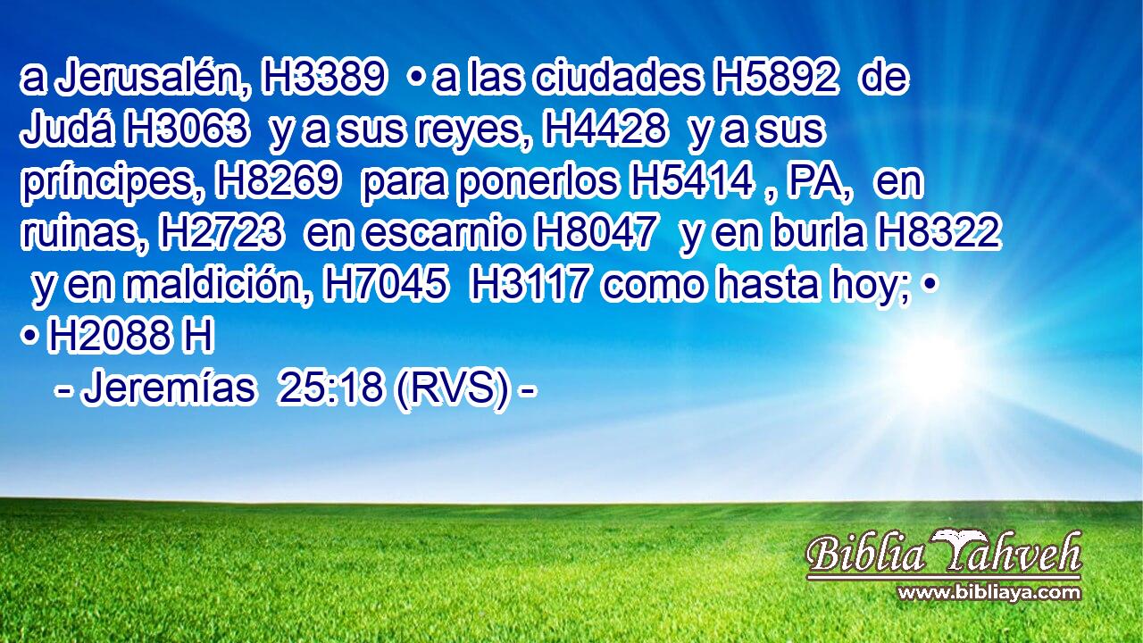 a Jerusalén, H3389  • a las ciudades H5892  de Judá H3063  y a sus reyes, H4428  y a sus príncipes, H8269  para ponerlos H5414 , PA,  en ruinas, H2723  en escarnio H8047  y en burla H8322  y en maldición, H7045  H3117 como hasta hoy; • • H2088 H 