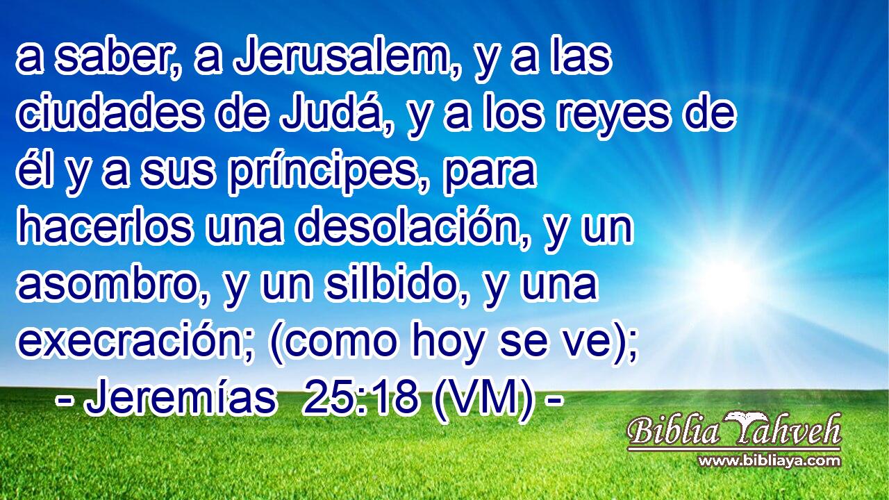  a saber, a Jerusalem, y a las ciudades de Judá, y a los reyes de él y a sus príncipes, para hacerlos una desolación, y un asombro, y un silbido, y una execración; (como hoy se ve); 