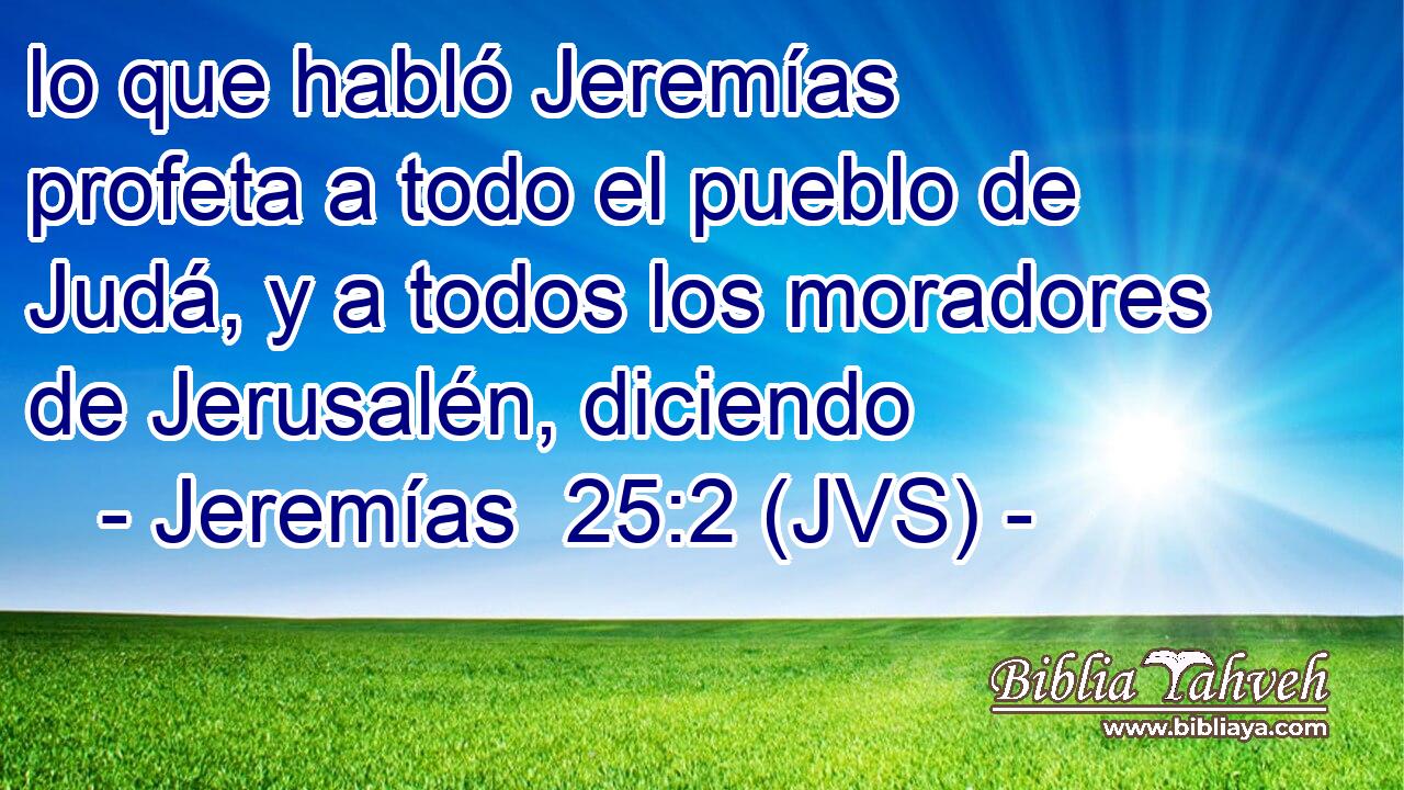 lo que habló Jeremías profeta a todo el pueblo de Judá, y a todos los moradores de Jerusalén, diciendo