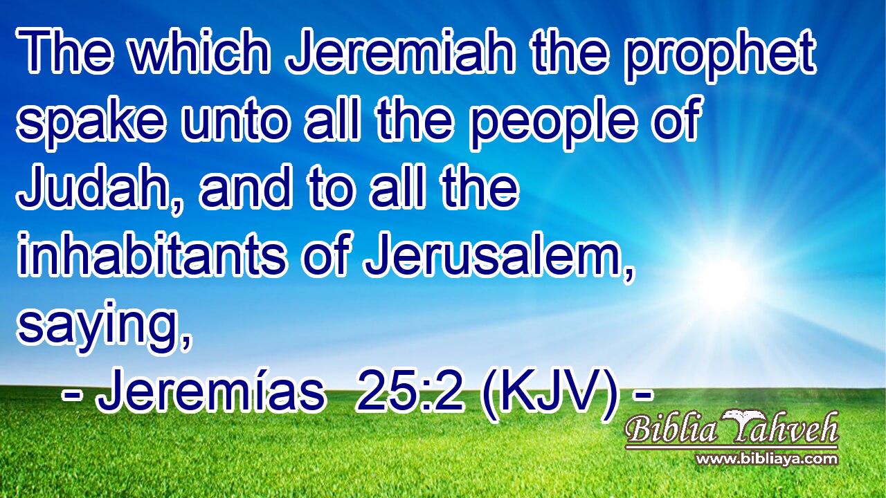The which Jeremiah the prophet spake unto all the people of Judah, and to all the inhabitants of Jerusalem, saying,