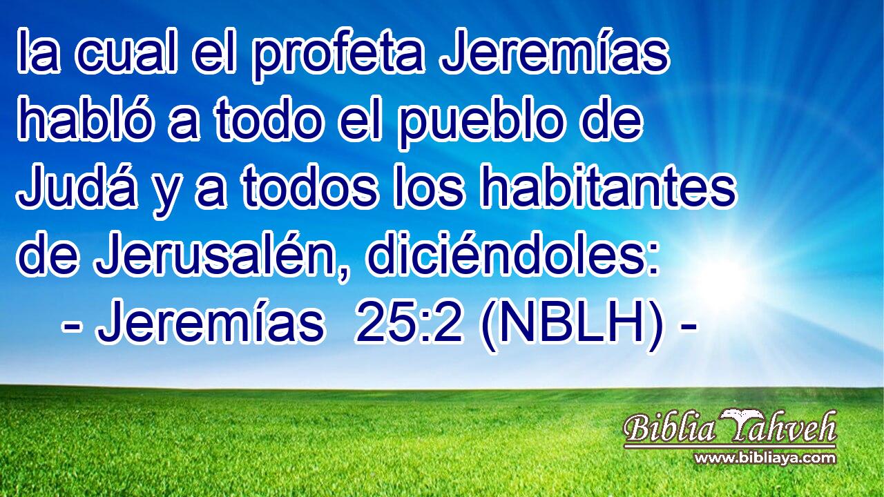  la cual el profeta Jeremías habló a todo el pueblo de Judá y a todos los habitantes de Jerusalén, diciéndoles: 
