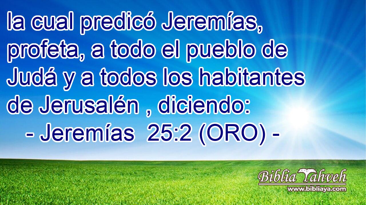  la cual predicó Jeremías, profeta, a todo el pueblo de Judá y a todos los habitantes de Jerusalén , diciendo: 
