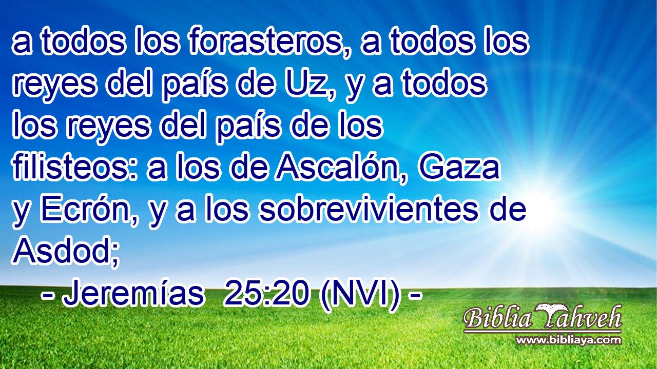  a todos los forasteros, a todos los reyes del país de Uz, y a todos los reyes del país de los filisteos: a los de Ascalón, Gaza y Ecrón, y a los sobrevivientes de Asdod; 