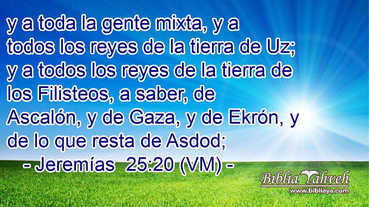  y a toda la gente mixta, y a  todos los reyes de la tierra de Uz; y a todos los reyes de la tierra de los Filisteos, a saber, de Ascalón, y de Gaza, y de Ekrón, y de lo que resta de Asdod; 