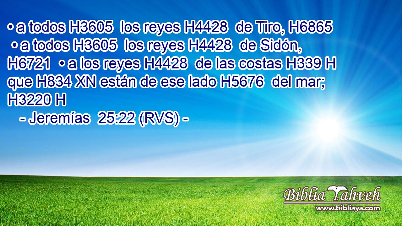 • a todos H3605  los reyes H4428  de Tiro, H6865  • a todos H3605  los reyes H4428  de Sidón, H6721  • a los reyes H4428  de las costas H339 H que H834 XN están de ese lado H5676  del mar; H3220 H 