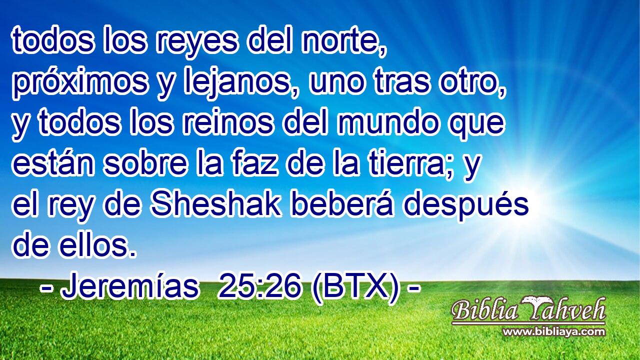 todos los reyes del norte, próximos y lejanos, uno tras otro, y todos los reinos del mundo que están sobre la faz de la tierra; y el rey de Sheshak beberá después de ellos.