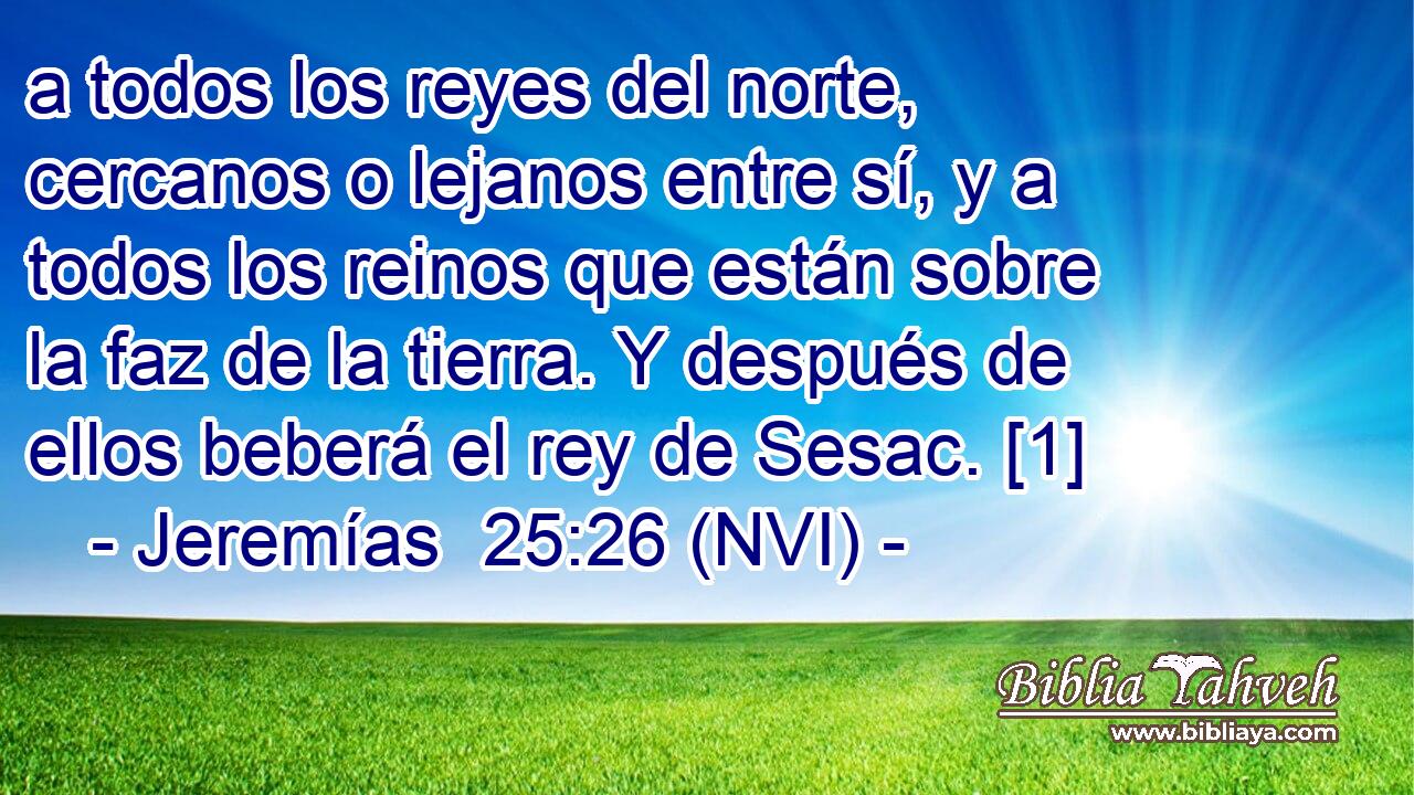  a todos los reyes del norte, cercanos o lejanos entre sí, y a todos los reinos que están sobre la faz de la tierra. Y después de ellos beberá el rey de Sesac. [1] 
