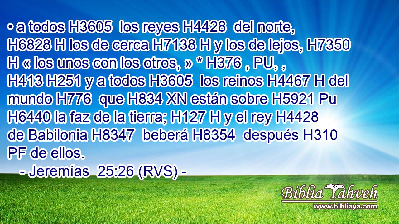 • a todos H3605  los reyes H4428  del norte, H6828 H los de cerca H7138 H y los de lejos, H7350 H « los unos con los otros, » * H376 , PU, ,  H413 H251 y a todos H3605  los reinos H4467 H del mundo H776  que H834 XN están sobre H5921 Pu H6440 la faz de la tierra; H127 H y el rey H4428  de Babilonia H8347  beberá H8354  después H310 PF de ellos. 