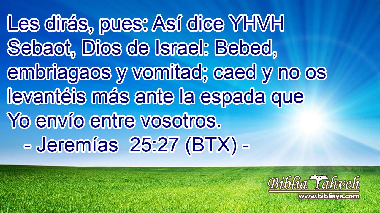 Les dirás, pues: Así dice YHVH Sebaot, Dios de Israel: Bebed, embriagaos y vomitad; caed y no os levantéis más ante la espada que Yo envío entre vosotros.