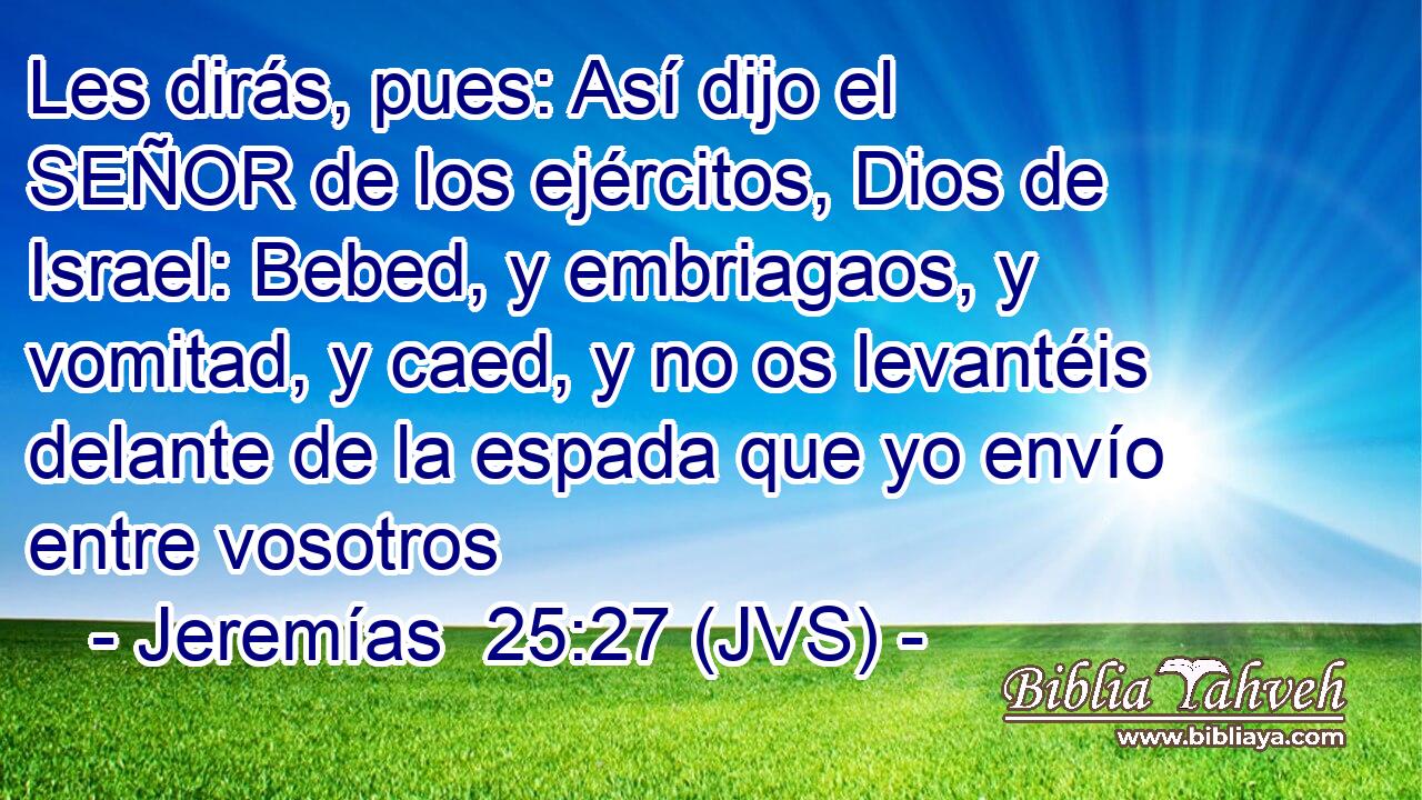 Les dirás, pues: Así dijo el SEÑOR de los ejércitos, Dios de Israel: Bebed, y embriagaos, y vomitad, y caed, y no os levantéis delante de la espada que yo envío entre vosotros