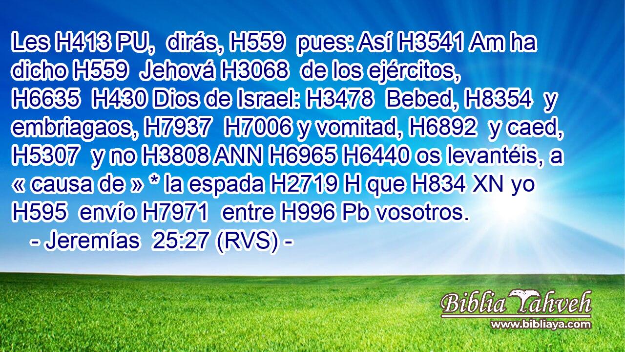 Les H413 PU,  dirás, H559  pues: Así H3541 Am ha dicho H559  Jehová H3068  de los ejércitos, H6635  H430 Dios de Israel: H3478  Bebed, H8354  y embriagaos, H7937  H7006 y vomitad, H6892  y caed, H5307  y no H3808 ANN H6965 H6440 os levantéis, a « causa de » * la espada H2719 H que H834 XN yo H595  envío H7971  entre H996 Pb vosotros. 