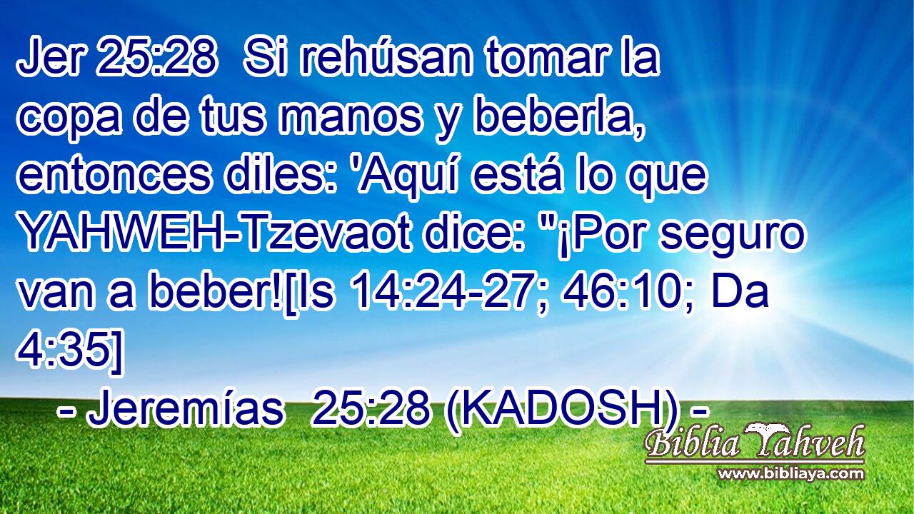  Si rehúsan tomar la copa de tus manos y beberla, entonces diles: 'Aquí está lo que YAHWEH-Tzevaot dice: 